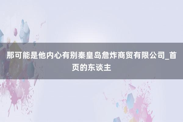 那可能是他内心有别秦皇岛詹炸商贸有限公司_首页的东谈主